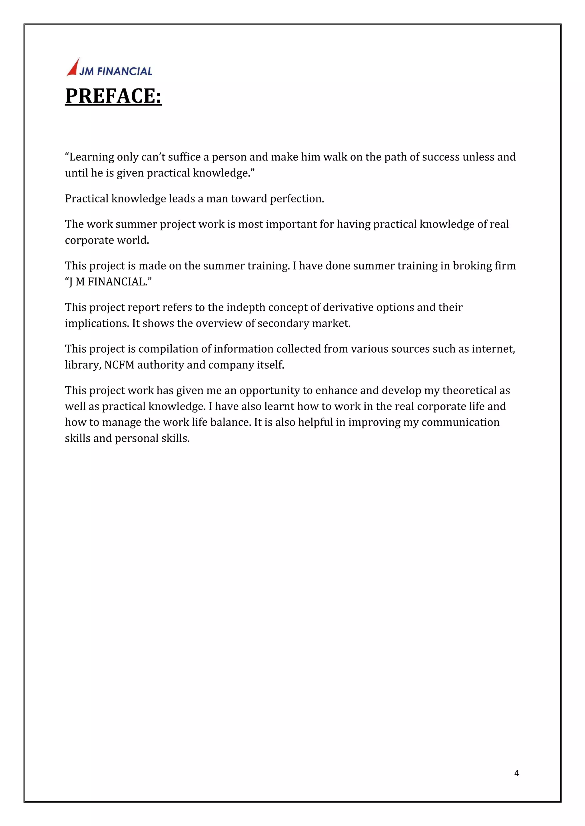 4 
PREFACE: 
“Learning only can’t suffice a person and make him walk on the path of success unless and 
until he is given practical knowledge.” 
Practical knowledge leads a man toward perfection. 
The work summer project work is most important for having practical knowledge of real 
corporate world. 
This project is made on the summer training. I have done summer training in broking firm 
“J M FINANCIAL.” 
This project report refers to the indepth concept of derivative options and their 
implications. It shows the overview of secondary market. 
This project is compilation of information collected from various sources such as internet, 
library, NCFM authority and company itself. 
This project work has given me an opportunity to enhance and develop my theoretical as 
well as practical knowledge. I have also learnt how to work in the real corporate life and 
how to manage the work life balance. It is also helpful in improving my communication 
skills and personal skills. 
 