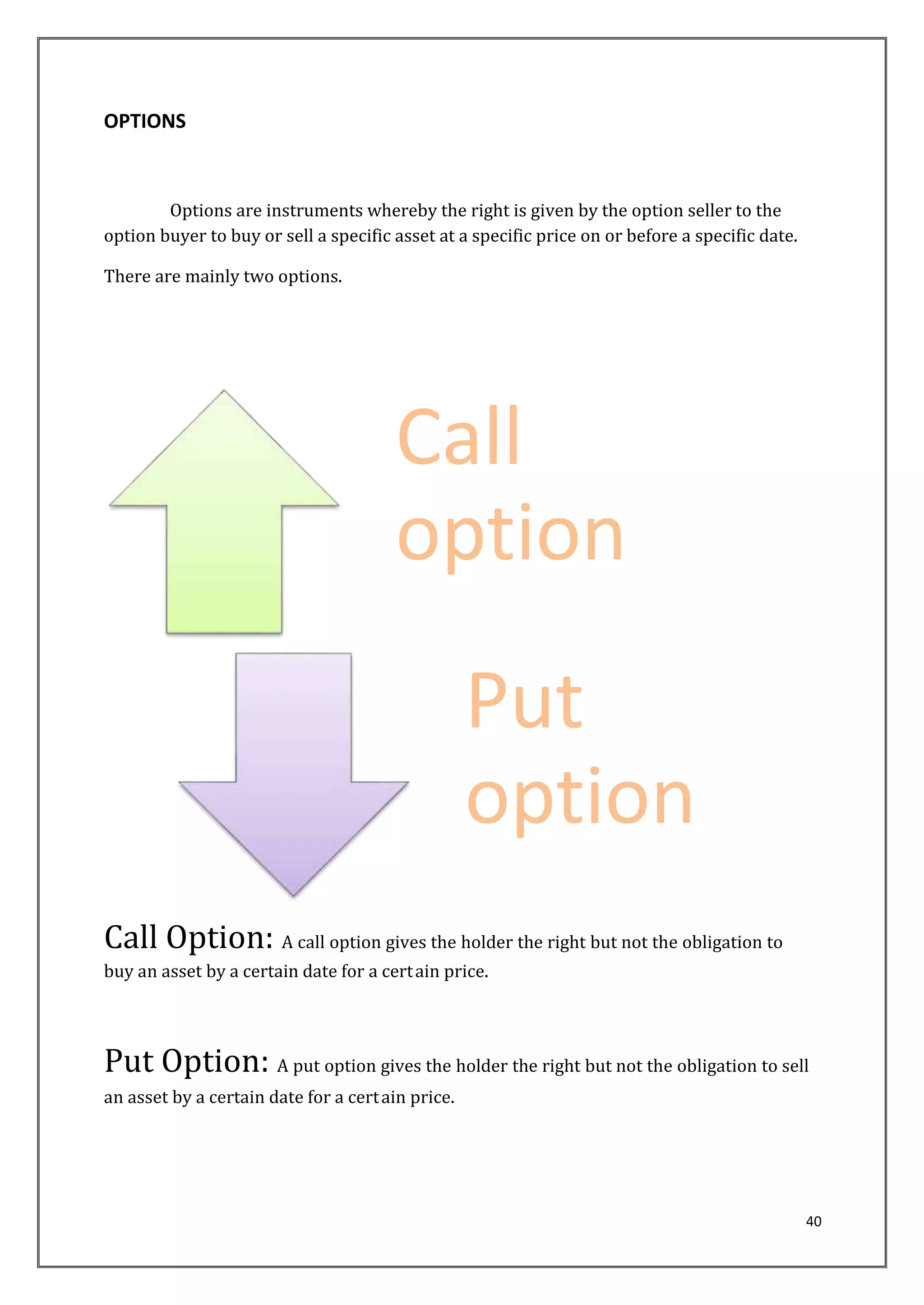 40 
OPTIONS 
Options are instruments whereby the right is given by the option seller to the 
option buyer to buy or sell a specific asset at a specific price on or before a specific date. 
There are mainly two options. 
Call 
option 
Put 
option 
Call Option: A call option gives the holder the right but not the obligation to 
buy an asset by a certain date for a cert ain price. 
Put Option: A put option gives the holder the right but not the obligation to sell 
an asset by a certain date for a cert ain price. 
 