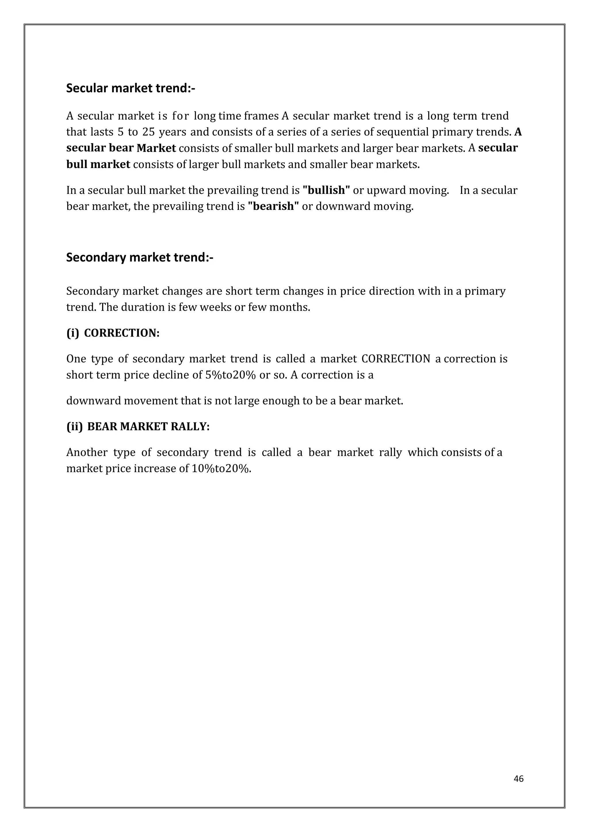 46 
Secular market trend:- 
A secular market is for long time frames A secular market trend is a long term trend 
that lasts 5 to 25 years and consists of a series of a series of sequential primary trends. A 
secular bear Market consists of smaller bull markets and larger bear markets. A secular 
bull market consists of larger bull markets and smaller bear markets. 
In a secular bull market the prevailing trend is "bullish" or upward moving. In a secular 
bear market, the prevailing trend is "bearish" or downward moving. 
Secondary market trend:- 
Secondary market changes are short term changes in price direction with in a primary 
trend. The duration is few weeks or few months. 
(i) CORRECTION: 
One type of secondary market trend is called a market CORRECTION a correction is 
short term price decline of 5%to20% or so. A correction is a 
downward movement that is not large enough to be a bear market. 
(ii) BEAR MARKET RALLY: 
Another type of secondary trend is called a bear market rally which consists of a 
market price increase of 10%to20%. 
 