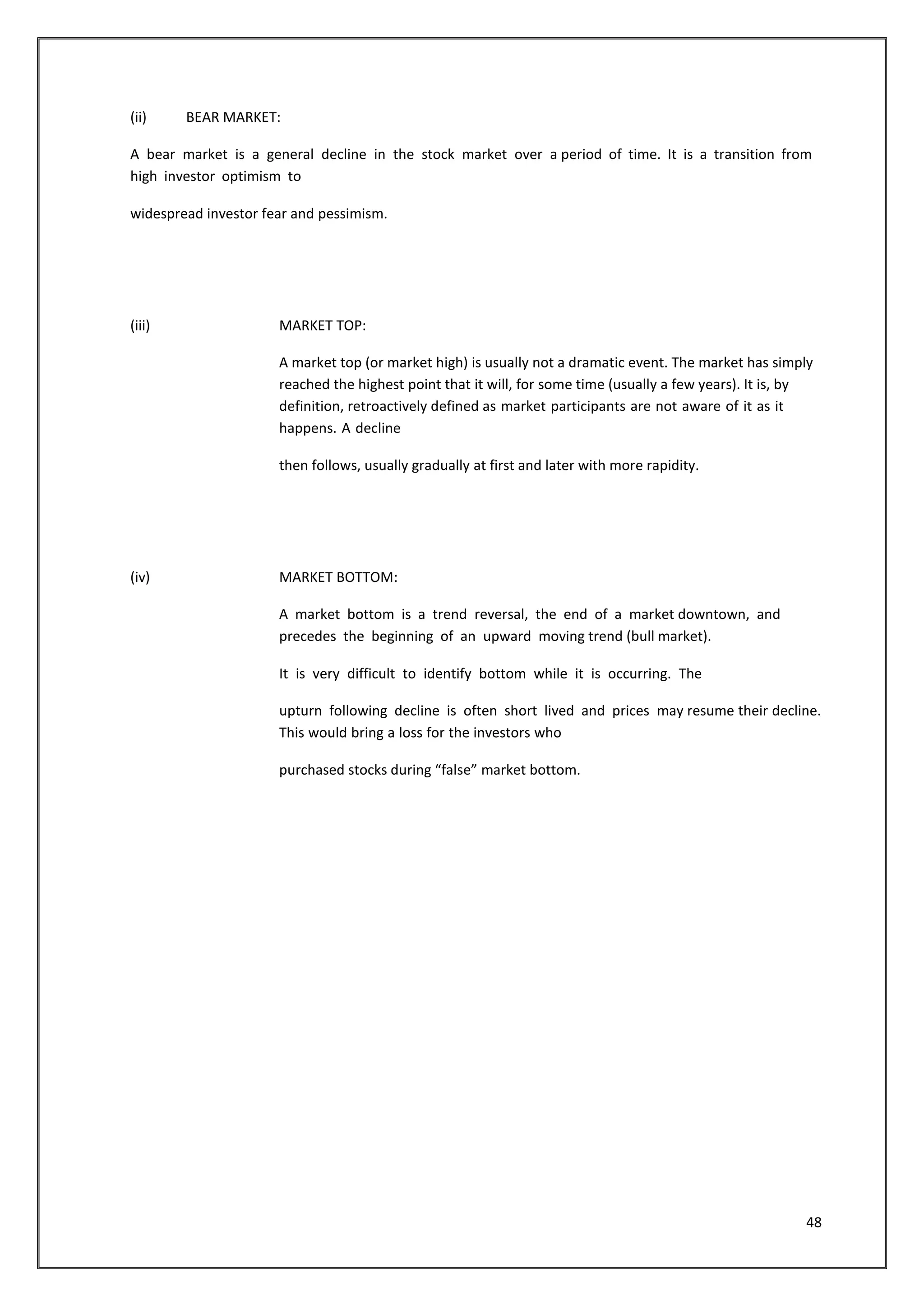 48 
(ii) BEAR MARKET: 
A bear market is a general decline in the stock market over a period of time. It is a transition from 
high investor optimism to 
widespread investor fear and pessimism. 
(iii) MARKET TOP: 
A market top (or market high) is usually not a dramatic event. The market has simply 
reached the highest point that it will, for some time (usually a few years). It is, by 
definition, retroactively defined as market participants are not aware of it as it 
happens. A decline 
then follows, usually gradually at first and later with more rapidity. 
(iv) MARKET BOTTOM: 
A market bottom is a trend reversal, the end of a market downtown, and 
precedes the beginning of an upward moving trend (bull market). 
It is very difficult to identify bottom while it is occurring. The 
upturn following decline is often short lived and prices may resume their decline. 
This would bring a loss for the investors who 
purchased stocks during “false” market bottom. 
 