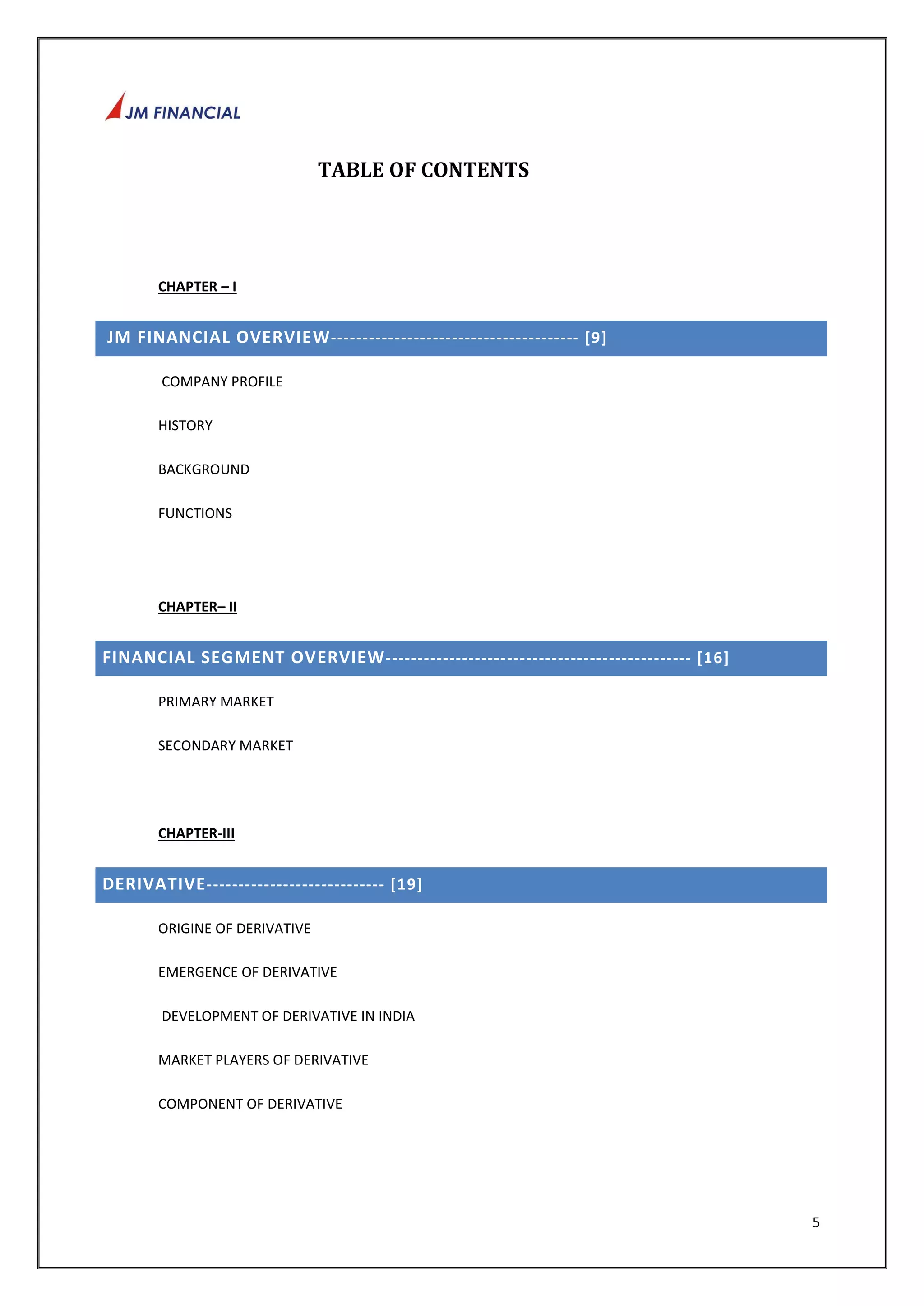 5 
TABLE OF CONTENTS 
CHAPTER – I 
JM FINANCIAL OVERVIEW--------------------------------------- [9] 
COMPANY PROFILE 
HISTORY 
BACKGROUND 
FUNCTIONS 
CHAPTER– II 
FINANCIAL SEGMENT OVERVIEW------------------- ----------------------------- [16] 
PRIMARY MARKET 
SECONDARY MARKET 
CHAPTER-III 
DERIVATIVE---------------------------- [19] 
ORIGINE OF DERIVATIVE 
EMERGENCE OF DERIVATIVE 
DEVELOPMENT OF DERIVATIVE IN INDIA 
MARKET PLAYERS OF DERIVATIVE 
COMPONENT OF DERIVATIVE 
 
