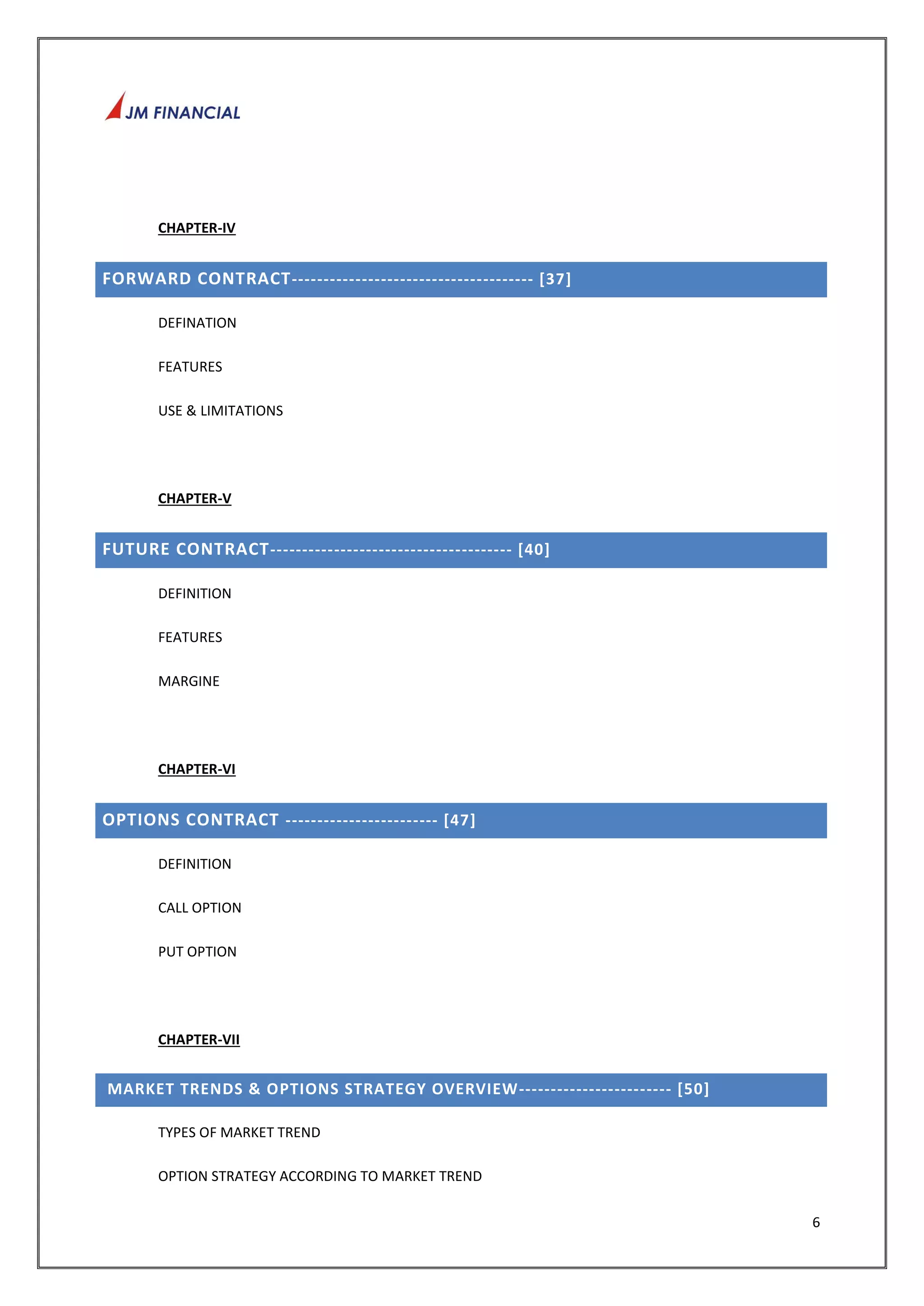6 
CHAPTER-IV 
FORWARD CONTRACT-------------------------------------- [37] 
DEFINATION 
FEATURES 
USE & LIMITATIONS 
CHAPTER-V 
FUTURE CONTRACT-------------------------------------- [40] 
DEFINITION 
FEATURES 
MARGINE 
CHAPTER-VI 
OPTIONS CONTRACT ------------------------ [47] 
DEFINITION 
CALL OPTION 
PUT OPTION 
CHAPTER-VII 
MARKET TRENDS & OPTIONS STRATEGY OVERVIEW------------------------ [50] 
TYPES OF MARKET TREND 
OPTION STRATEGY ACCORDING TO MARKET TREND 
 