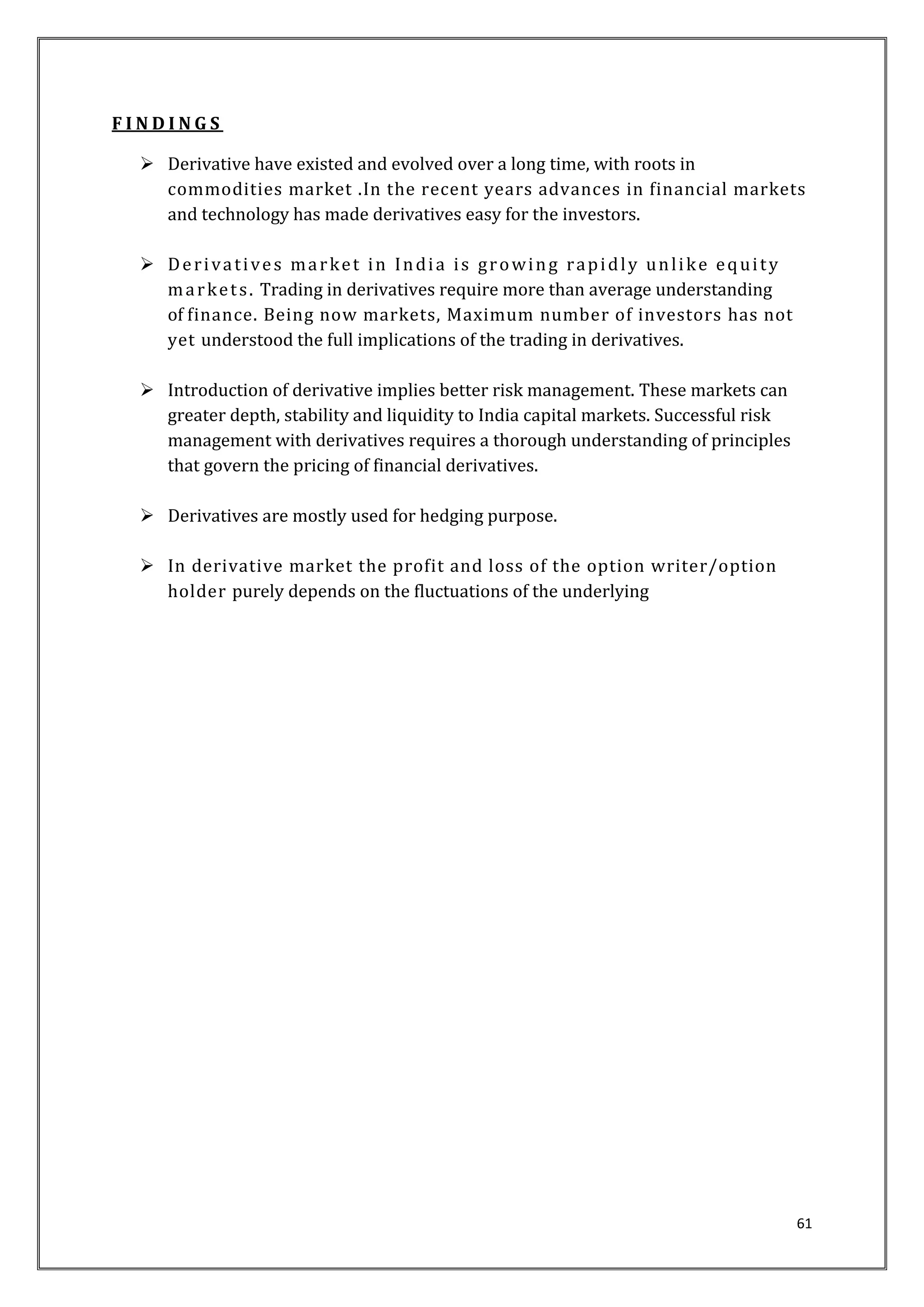 61 
F I N D I N G S 
 Derivative have existed and evolved over a long time, with roots in 
commodities market .In the recent years advances in financial markets 
and technology has made derivatives easy for the investors. 
 De r i va t i ve s ma rket in Indi a i s growing rapidl y unl ike equi t y 
ma rket s . Trading in derivatives require more than average understanding 
of finance. Being now markets, Maximum number of investors has not 
yet understood the full implications of the trading in derivatives. 
 Introduction of derivative implies better risk management. These markets can 
greater depth, stability and liquidity to India capital markets. Successful risk 
management with derivatives requires a thorough understanding of principles 
that govern the pricing of financial derivatives. 
 Derivatives are mostly used for hedging purpose. 
 In derivative market the profit and loss of the option writer/option 
holder purely depends on the fluctuations of the underlying 
 
