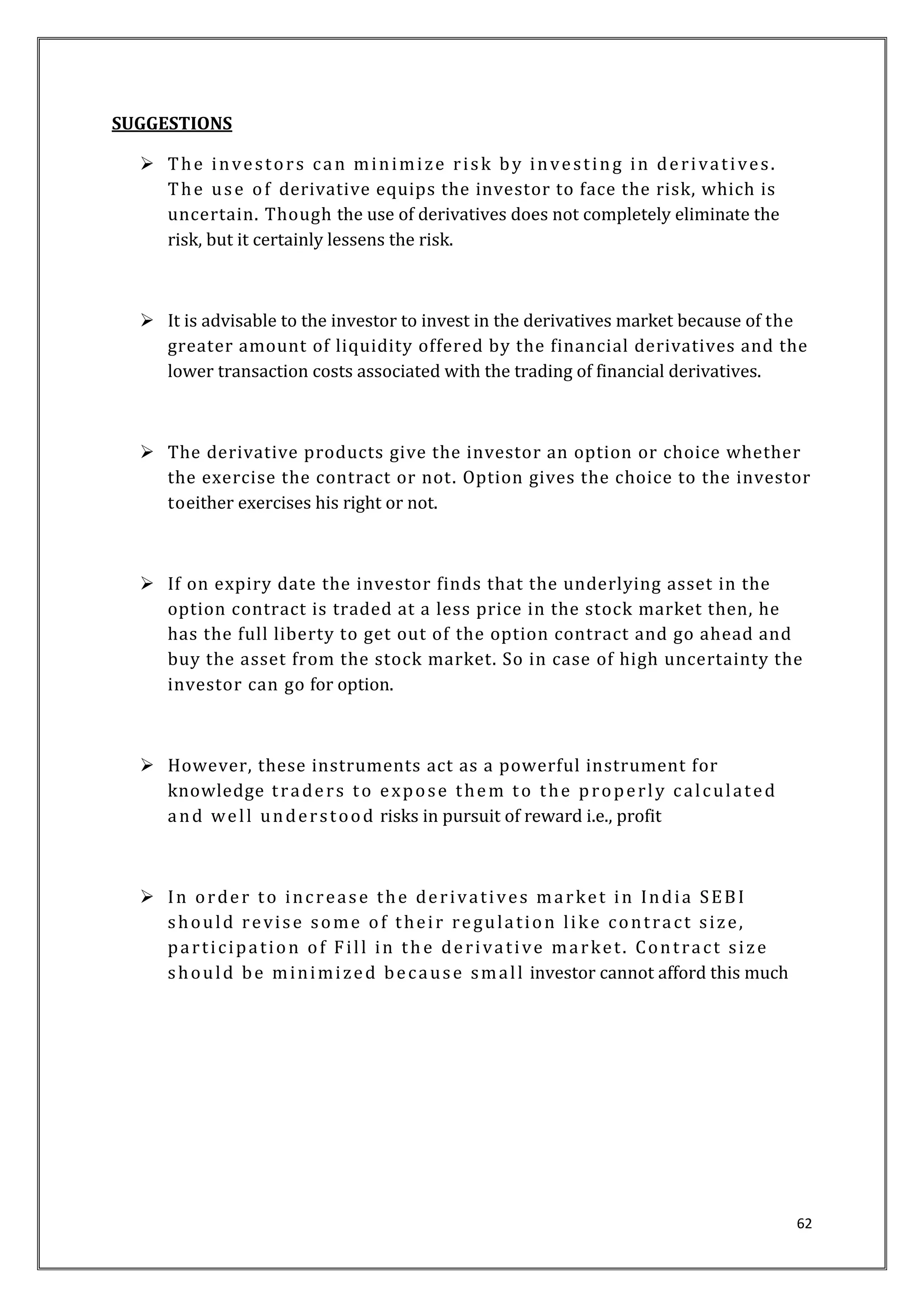 62 
SUGGESTIONS 
 The inve s tor s can minimi ze r i sk by inve s t ing in de r i vat i ves . 
The us e of derivative equips the investor to face the risk, which is 
uncertain. Though the use of derivatives does not completely eliminate the 
risk, but it certainly lessens the risk. 
 It is advisable to the investor to invest in the derivatives market because of the 
greater amount of liquidity offered by the financial derivatives and the 
lower transaction costs associated with the trading of financial derivatives. 
 The derivative products give the investor an option or choice whether 
the exercise the contract or not . Option gives the choice to the investor 
toeither exercises his right or not. 
 If on expiry date the investor finds that the underlying asset in the 
option contract is traded at a less price in the stock market then, he 
has the full liberty to get out of the option contract and go ahead and 
buy the asset from the stock market. So in case of high uncertainty the 
investor can go for option. 
 However, these instruments act as a powerful instrument for 
knowledge t r ade r s to e xpose them to the prope r l y c al cul at ed 
and we l l under s tood risks in pursuit of reward i.e., profit 
 In orde r to inc r eas e the de r ivat i ves ma rket in India SEBI 
should r e vi s e some of thei r re gula t ion l ike cont ra c t s i z e, 
pa r t i c ipa t ion of Fi l l in th e de r i va t i ve ma rket . Cont ra c t s i z e 
should be minimi zed be caus e smal l investor cannot afford this much 
 