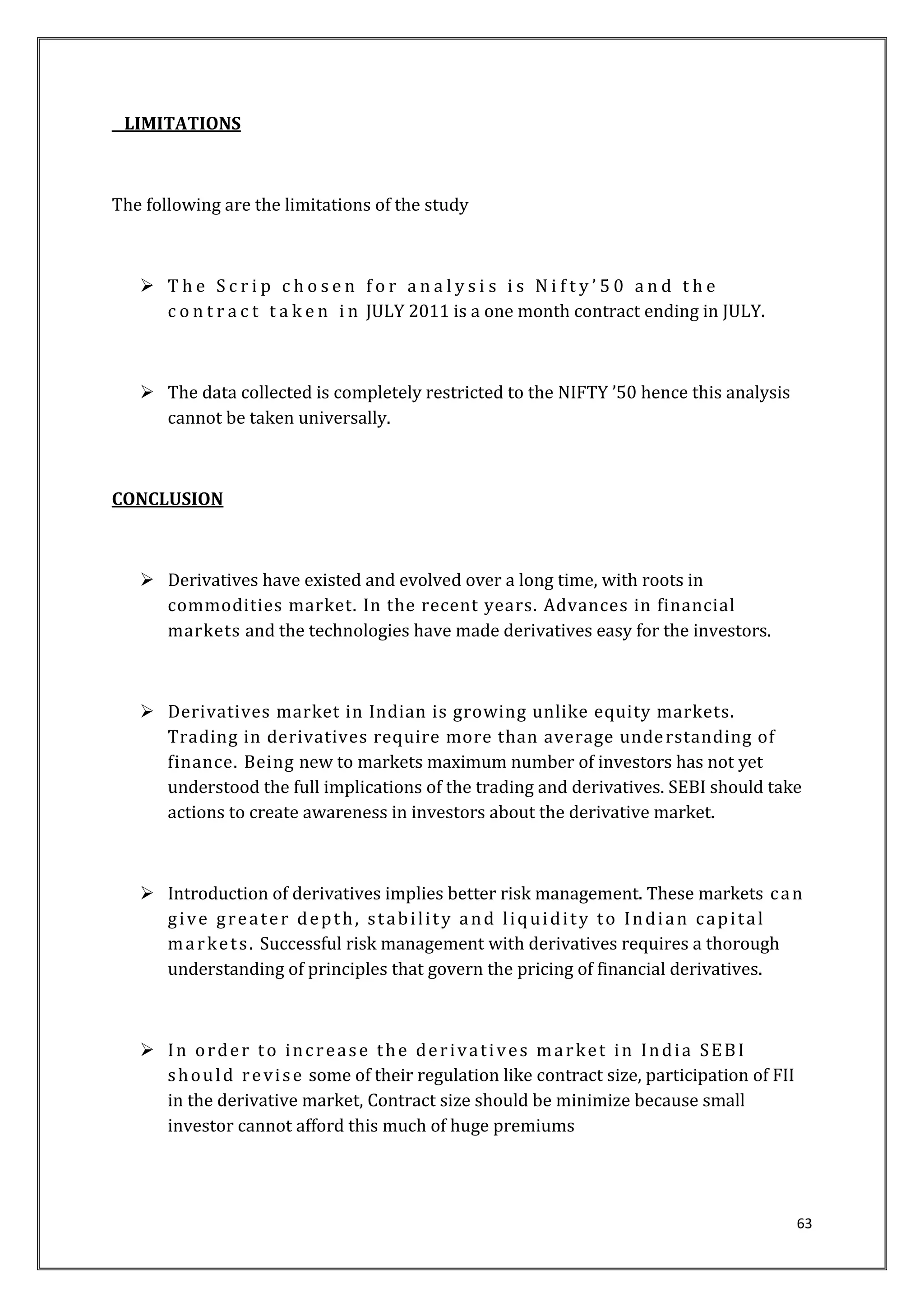63 
LIMITATIONS 
The following are the limitations of the study 
 The S c r i p c h o s e n f o r a n a l y s i s i s N i f t y ’ 5 0 a n d t h e 
c o n t r a c t t a k e n i n JULY 2011 is a one month contract ending in JULY. 
 The data collected is completely restricted to the NIFTY ’50 hence this analysis 
cannot be taken universally. 
CONCLUSION 
 Derivatives have existed and evolved over a long time, with roots in 
commodities market. In the recent years. Advances in financial 
markets and the technologies have made derivatives easy for the investors. 
 Derivatives market in Indian is growing unlike equity markets. 
Trading in derivatives require more than average unde rstanding of 
finance. Being new to markets maximum number of investors has not yet 
understood the full implications of the trading and derivatives. SEBI should take 
actions to create awareness in investors about the derivative market. 
 Introduction of derivatives implies better risk management. These markets c an 
g i ve g rea te r depth, s t abi l i t y and l iquidi t y to Indi an capi ta l 
ma rket s . Successful risk management with derivatives requires a thorough 
understanding of principles that govern the pricing of financial derivatives. 
 In orde r to inc r eas e the de r ivat i ves ma rket in India SEBI 
should r e vi s e some of their regulation like contract size, participation of FII 
in the derivative market, Contract size should be minimize because small 
investor cannot afford this much of huge premiums 
 