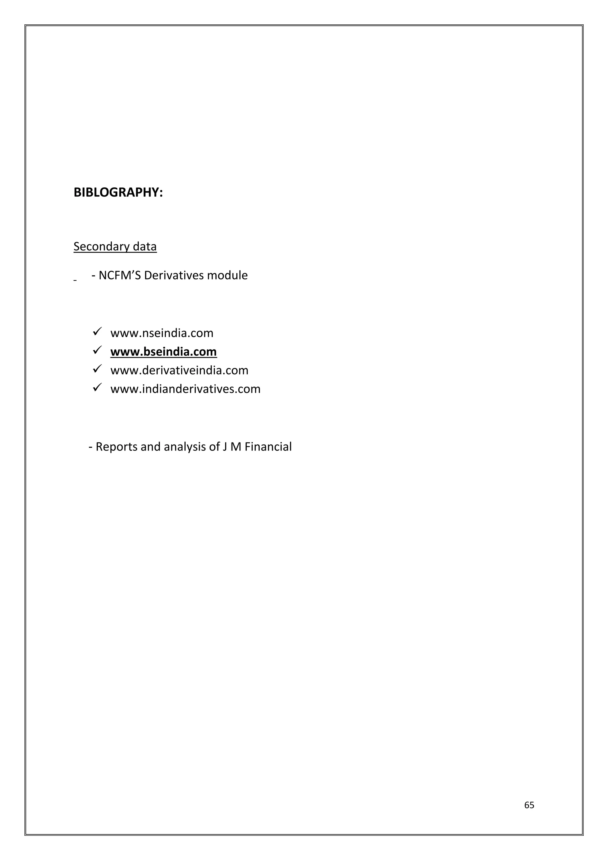 65 
BIBLOGRAPHY: 
Secondary data 
‐ NCFM’S Derivatives module 
 www.nseindia.com 
 www.bseindia.com 
 www.derivativeindia.com 
 www.indianderivatives.com 
‐ Reports and analysis of J M Financial 
 
