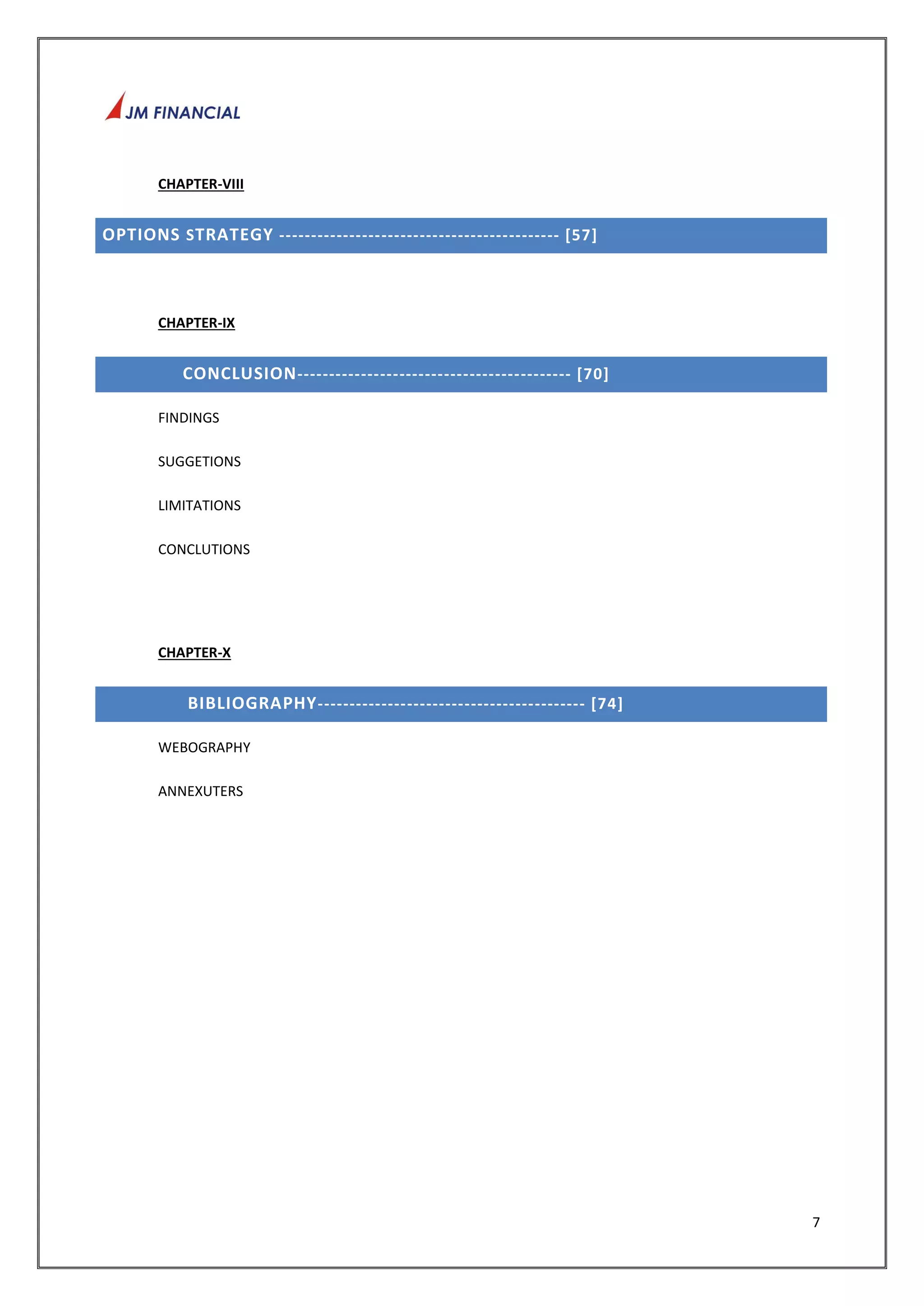 7 
CHAPTER-VIII 
OPTIONS STRATEGY ---------------- ---------------------------- [57] 
CHAPTER-IX 
CONCLUSION------------------------------------------- [70] 
FINDINGS 
SUGGETIONS 
LIMITATIONS 
CONCLUTIONS 
CHAPTER-X 
BIBLIOGRAPHY-------------- ---------------------------- [74] 
WEBOGRAPHY 
ANNEXUTERS 
 