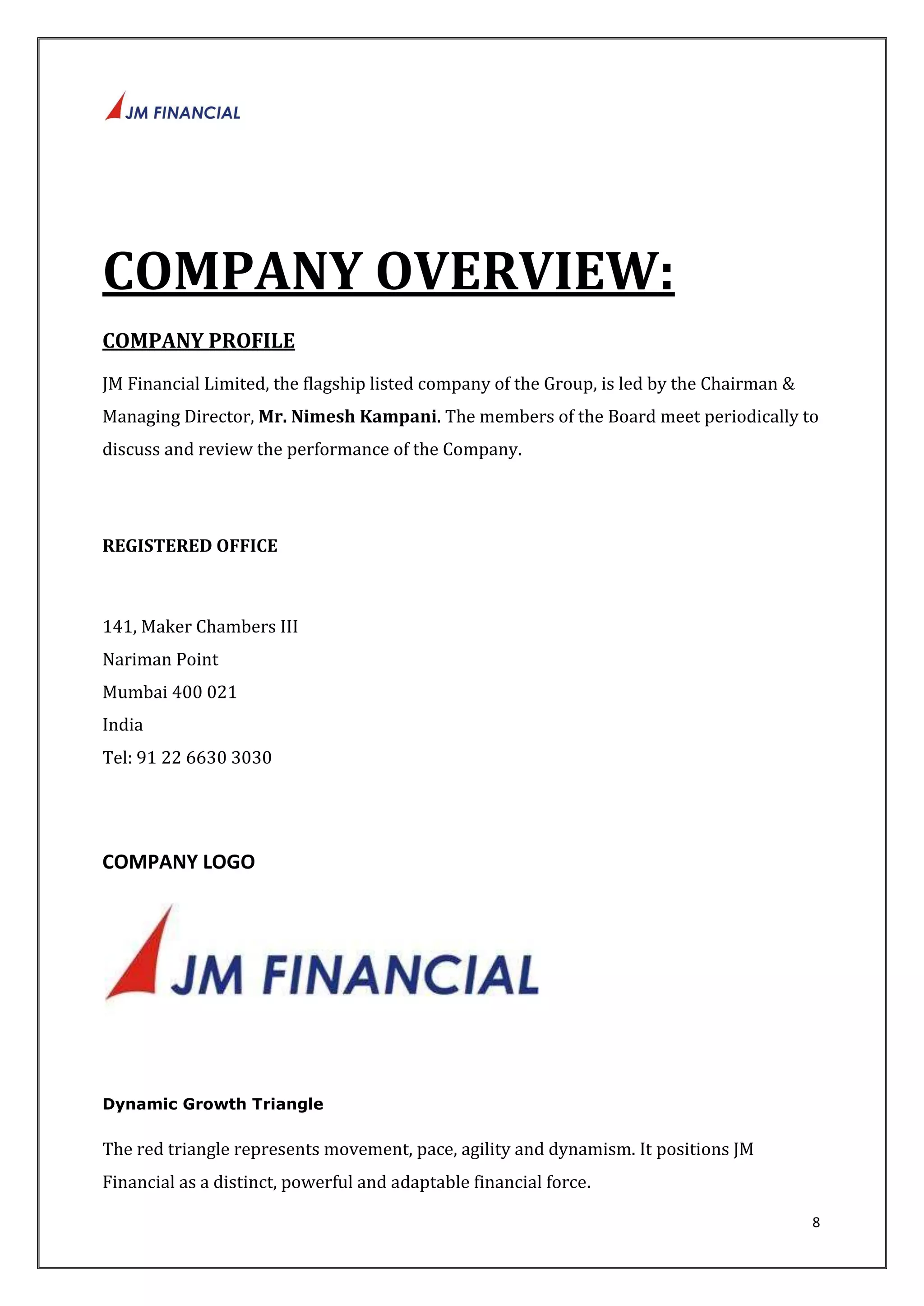 8 
COMPANY OVERVIEW: 
COMPANY PROFILE 
JM Financial Limited, the flagship listed company of the Group, is led by the Chairman & 
Managing Director, Mr. Nimesh Kampani. The members of the Board meet periodically to 
discuss and review the performance of the Company. 
REGISTERED OFFICE 
141, Maker Chambers III 
Nariman Point 
Mumbai 400 021 
India 
Tel: 91 22 6630 3030 
COMPANY LOGO 
Dynamic Growth Triangle 
The red triangle represents movement, pace, agility and dynamism. It positions JM 
Financial as a distinct, powerful and adaptable financial force. 
 