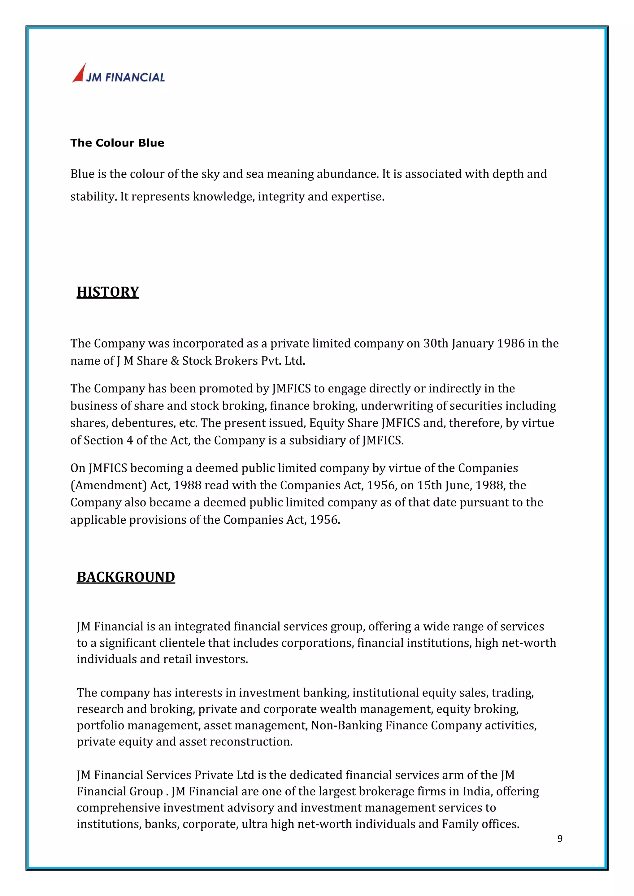9 
The Colour Blue 
Blue is the colour of the sky and sea meaning abundance. It is associated with depth and 
stability. It represents knowledge, integrity and expertise. 
HISTORY 
The Company was incorporated as a private limited company on 30th January 1986 in the 
name of J M Share & Stock Brokers Pvt. Ltd. 
The Company has been promoted by JMFICS to engage directly or indirectly in the 
business of share and stock broking, finance broking, underwriting of securities including 
shares, debentures, etc. The present issued, Equity Share JMFICS and, therefore, by virtue 
of Section 4 of the Act, the Company is a subsidiary of JMFICS. 
On JMFICS becoming a deemed public limited company by virtue of the Companies 
(Amendment) Act, 1988 read with the Companies Act, 1956, on 15th June, 1988, the 
Company also became a deemed public limited company as of that date pursuant to the 
applicable provisions of the Companies Act, 1956. 
BACKGROUND 
JM Financial is an integrated financial services group, offering a wide range of services 
to a significant clientele that includes corporations, financial institutions, high net‐worth 
individuals and retail investors. 
The company has interests in investment banking, institutional equity sales, trading, 
research and broking, private and corporate wealth management, equity broking, 
portfolio management, asset management, Non‐Banking Finance Company activities, 
private equity and asset reconstruction. 
JM Financial Services Private Ltd is the dedicated financial services arm of the JM 
Financial Group . JM Financial are one of the largest brokerage firms in India, offering 
comprehensive investment advisory and investment management services to 
institutions, banks, corporate, ultra high net‐worth individuals and Family offices. 
 