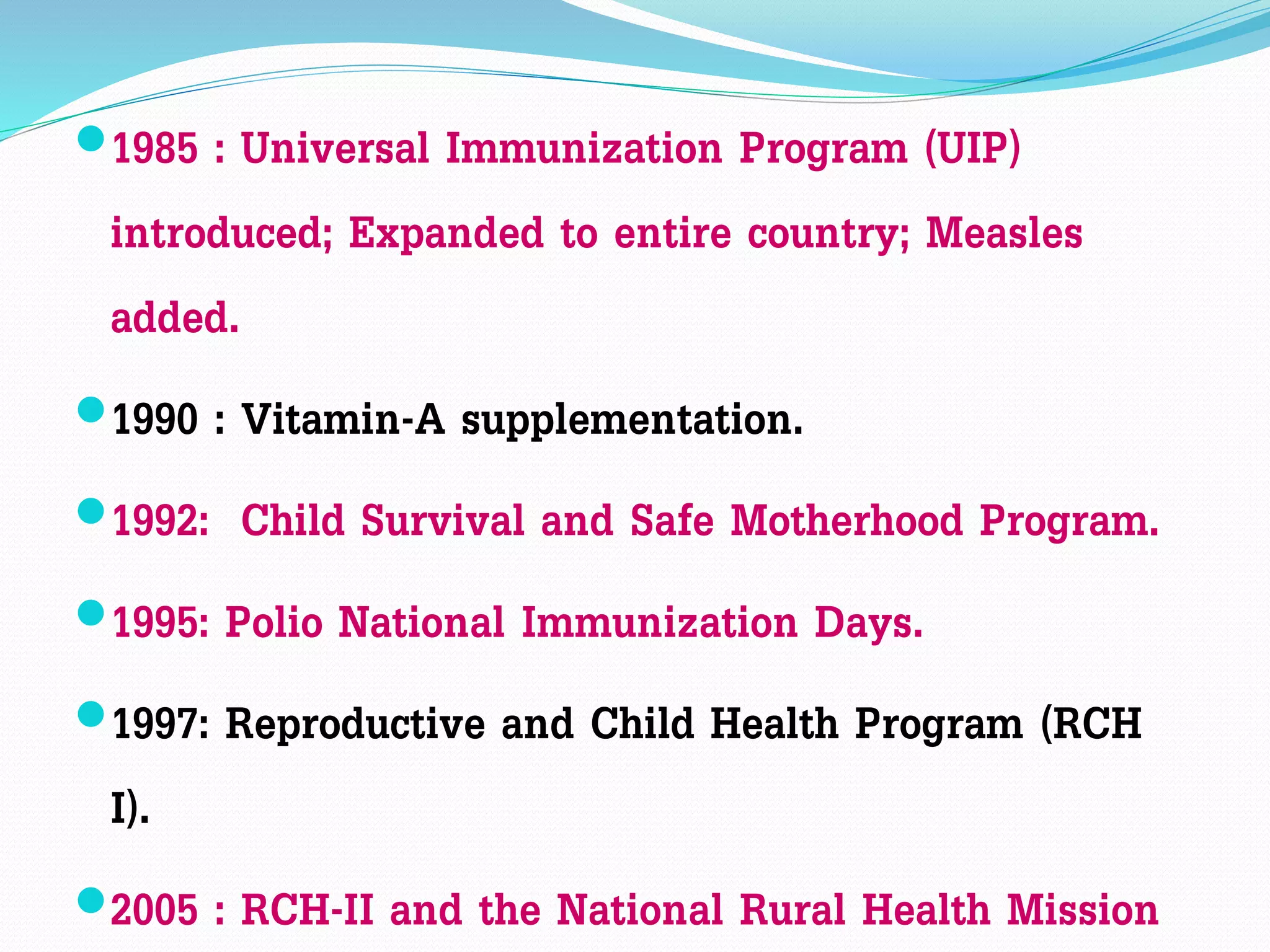 1985 : Universal Immunization Program (UIP)
introduced; Expanded to entire country; Measles
added.
1990 : Vitamin-A supplementation.
1992: Child Survival and Safe Motherhood Program.
1995: Polio National Immunization Days.
1997: Reproductive and Child Health Program (RCH
I).
2005 : RCH-II and the National Rural Health Mission
 