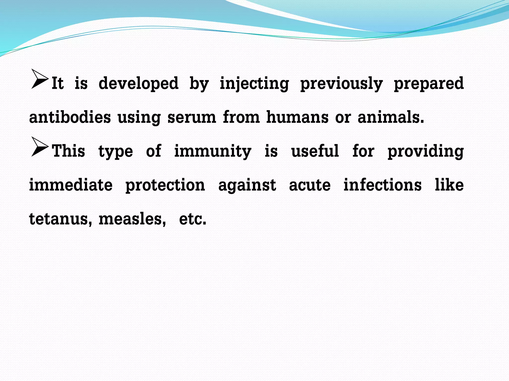 It is developed by injecting previously prepared
antibodies using serum from humans or animals.
This type of immunity is useful for providing
immediate protection against acute infections like
tetanus, measles, etc.
 