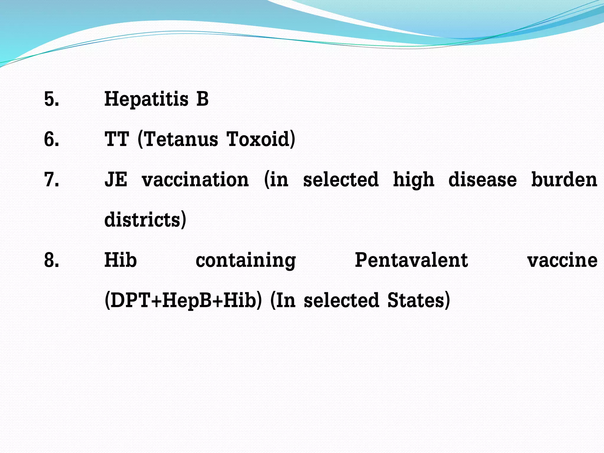 5. Hepatitis B
6. TT (Tetanus Toxoid)
7. JE vaccination (in selected high disease burden
districts)
8. Hib containing Pentavalent vaccine
(DPT+HepB+Hib) (In selected States)
 