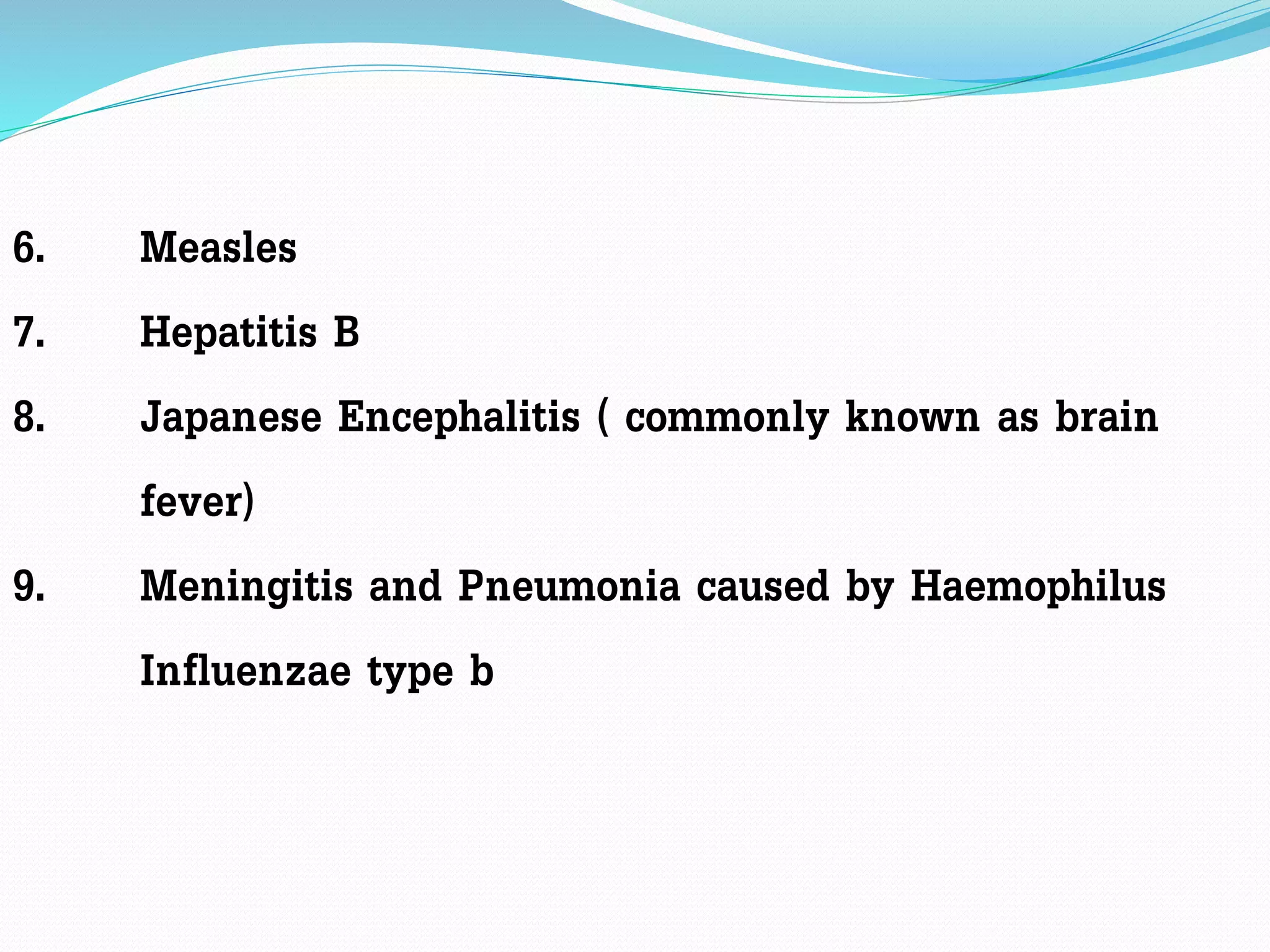 6. Measles
7. Hepatitis B
8. Japanese Encephalitis ( commonly known as brain
fever)
9. Meningitis and Pneumonia caused by Haemophilus
Influenzae type b
 