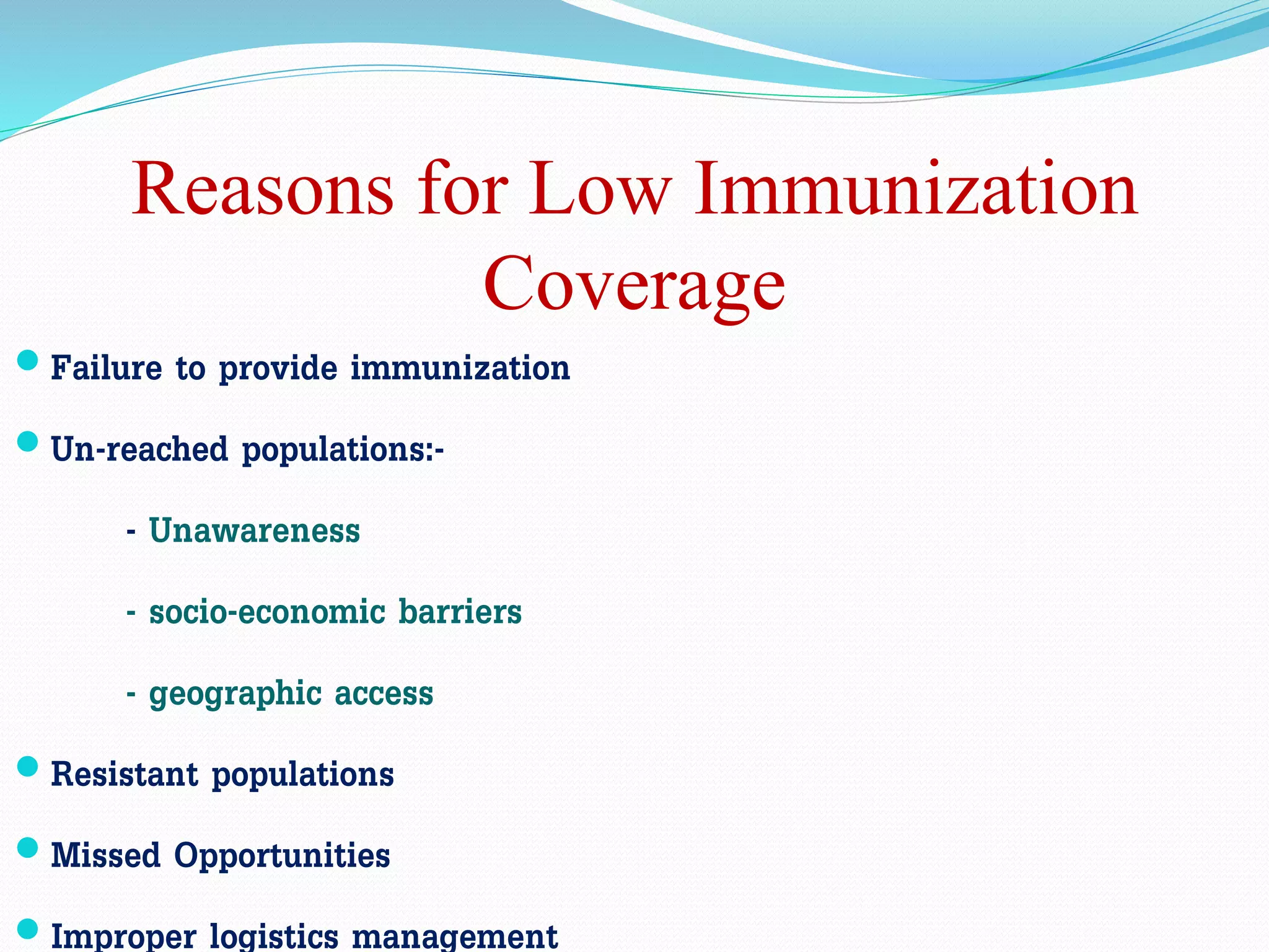 Reasons for Low Immunization
Coverage
 Failure to provide immunization
 Un-reached populations:-
- Unawareness
- socio-economic barriers
- geographic access
 Resistant populations
 Missed Opportunities
 Improper logistics management
 