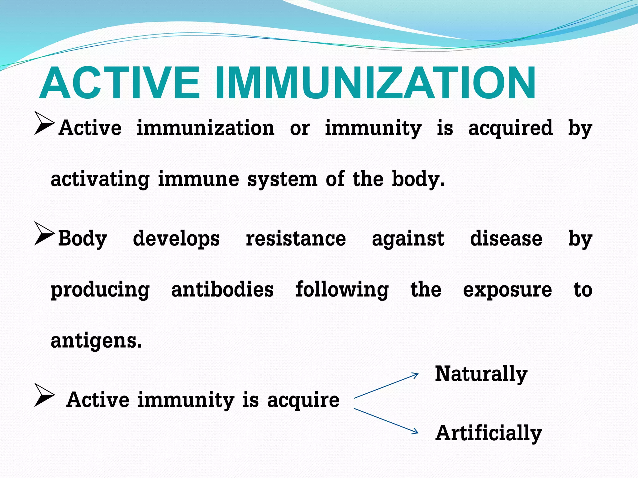 ACTIVE IMMUNIZATION
Active immunization or immunity is acquired by
activating immune system of the body.
Body develops resistance against disease by
producing antibodies following the exposure to
antigens.
 Active immunity is acquire
Naturally
Artificially
 