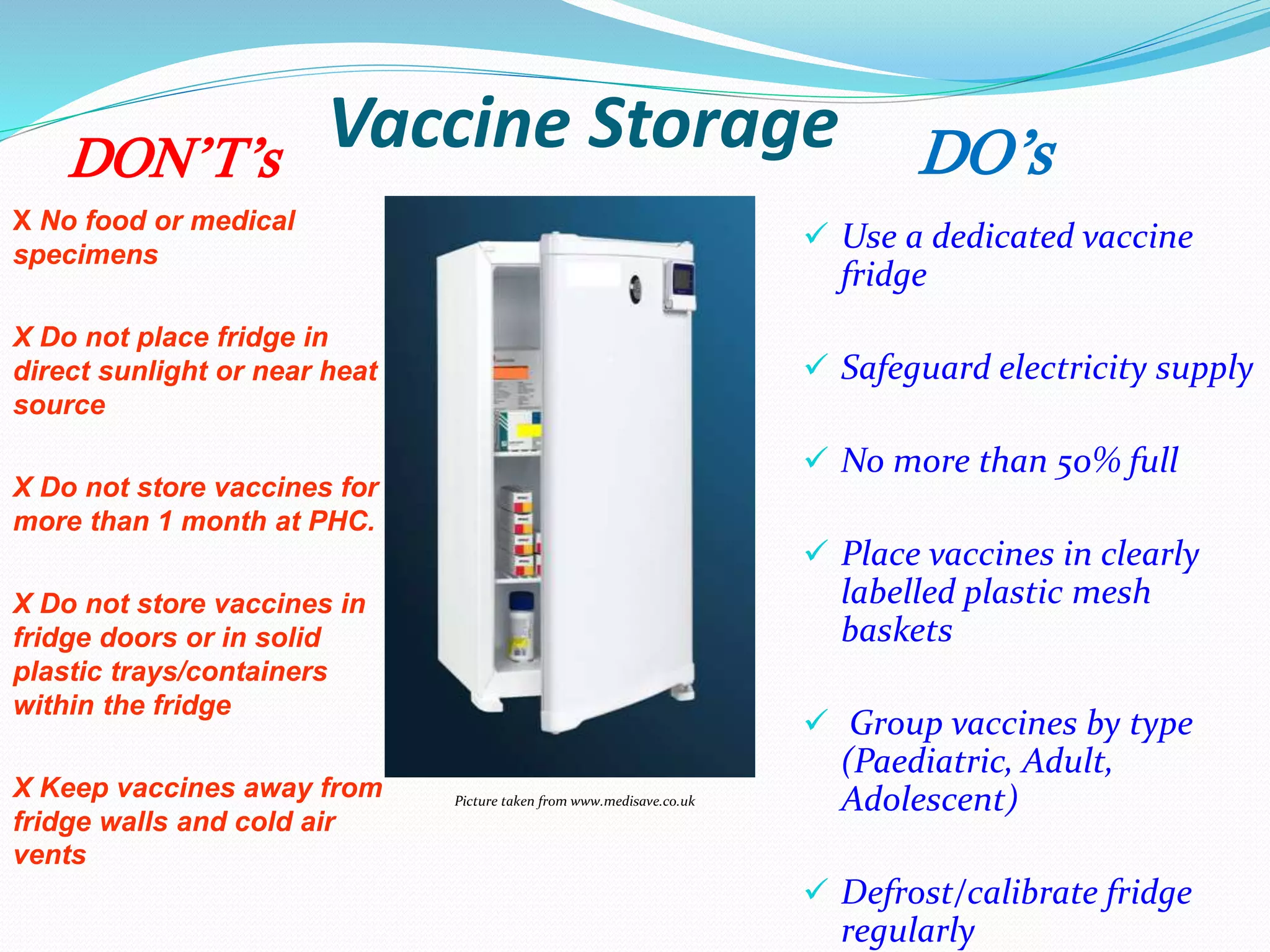 Vaccine Storage
 Use a dedicated vaccine
fridge
 Safeguard electricity supply
 No more than 50% full
 Place vaccines in clearly
labelled plastic mesh
baskets
 Group vaccines by type
(Paediatric, Adult,
Adolescent)
 Defrost/calibrate fridge
regularly
X No food or medical
specimens
X Do not place fridge in
direct sunlight or near heat
source
X Do not store vaccines for
more than 1 month at PHC.
X Do not store vaccines in
fridge doors or in solid
plastic trays/containers
within the fridge
X Keep vaccines away from
fridge walls and cold air
vents
Picture taken from www.medisave.co.uk
DO’sDON’T’s
 