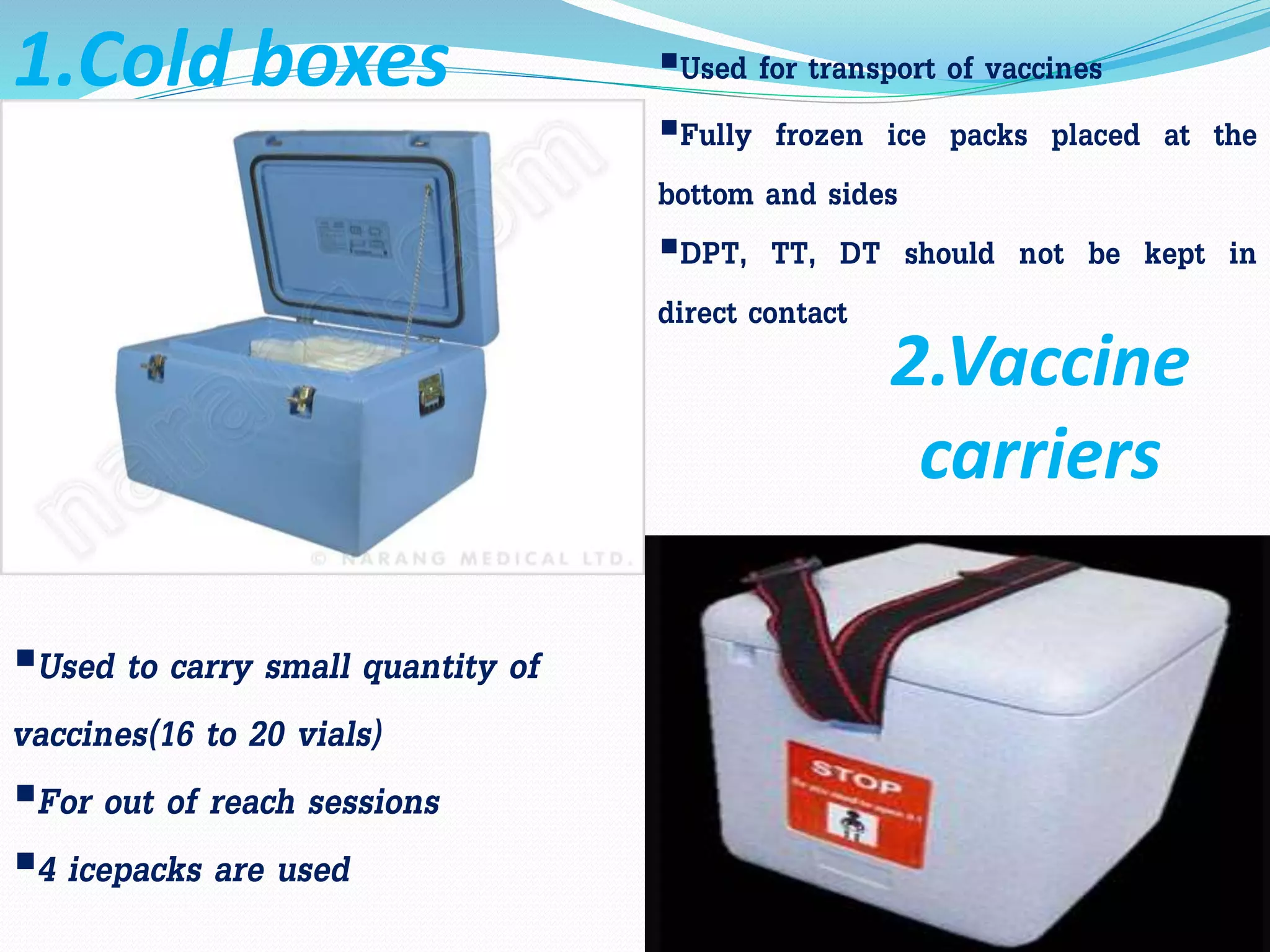 Used for transport of vaccines
Fully frozen ice packs placed at the
bottom and sides
DPT, TT, DT should not be kept in
direct contact
1.Cold boxes
Used to carry small quantity of
vaccines(16 to 20 vials)
For out of reach sessions
4 icepacks are used
2.Vaccine
carriers
 