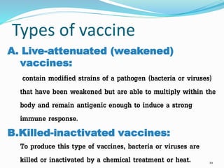 Types of vaccine
A. Live-attenuated (weakened)
vaccines:
contain modified strains of a pathogen (bacteria or viruses)
that have been weakened but are able to multiply within the
body and remain antigenic enough to induce a strong
immune response.
B.Killed-inactivated vaccines:
To produce this type of vaccines, bacteria or viruses are
killed or inactivated by a chemical treatment or heat. 10
 