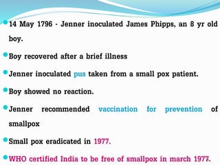 14 May 1796 - Jenner inoculated James Phipps, an 8 yr old
boy.
Boy recovered after a brief illness
Jenner inoculated pus taken from a small pox patient.
Boy showed no reaction.
Jenner recommended vaccination for prevention of
smallpox
Small pox eradicated in 1977.
WHO certified India to be free of smallpox in march 1977.21
 