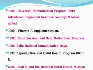 1985 : Universal Immunization Program (UIP)
introduced; Expanded to entire country; Measles
added.
1990 : Vitamin-A supplementation.
1992: Child Survival and Safe Motherhood Program.
1995: Polio National Immunization Days.
1997: Reproductive and Child Health Program (RCH
I).
2005 : RCH-II and the National Rural Health Mission
 