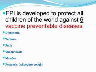EPI is developed to protect all
children of the world against 6
vaccine preventable diseases
Diphtheria
Tetanus
Polio
Tuberculosis
Measles
Pertussis (whooping cough)
 