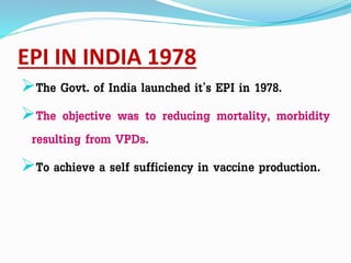 EPI IN INDIA 1978
The Govt. of India launched it’s EPI in 1978.
The objective was to reducing mortality, morbidity
resulting from VPDs.
To achieve a self sufficiency in vaccine production.
 