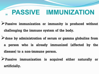 „ PASSIVE IMMUNIZATION
Passive immunization or immunity is produced without
challenging the immune system of the body.
done by administration of serum or gamma globulins from
a person who is already immunized (affected by the
disease) to a non-immune person.
Passive immunization is acquired either naturally or
artificially.
 