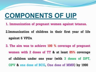 COMPONENTS OF UIP
1. Immunization of pregnant women against tetanus.
2.Immunization of children in their first year of life
against 6 VPDs.
3. The aim was to achieve 100 % coverage of pregnant
women with 2 doses of TT & at least 85% coverage
of children under one year (with 3 doses of DPT,
OPV & one dose of BCG, One dose of MMR) by 1990
 