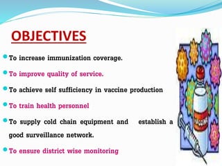OBJECTIVES
To increase immunization coverage.
To improve quality of service.
To achieve self sufficiency in vaccine production
To train health personnel
To supply cold chain equipment and establish a
good surveillance network.
To ensure district wise monitoring
 