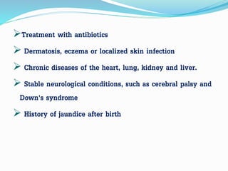 Treatment with antibiotics
 Dermatosis, eczema or localized skin infection
 Chronic diseases of the heart, lung, kidney and liver.
 Stable neurological conditions, such as cerebral palsy and
Down's syndrome
 History of jaundice after birth
 
