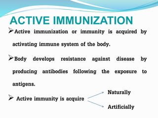 ACTIVE IMMUNIZATION
Active immunization or immunity is acquired by
activating immune system of the body.
Body develops resistance against disease by
producing antibodies following the exposure to
antigens.
 Active immunity is acquire
Naturally
Artificially
 