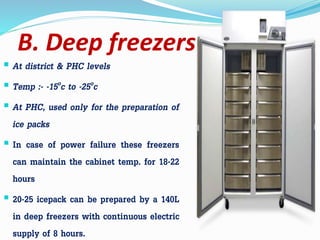 B. Deep freezers
 At district & PHC levels
 Temp :- -15oc to -25oc
 At PHC, used only for the preparation of
ice packs
 In case of power failure these freezers
can maintain the cabinet temp. for 18-22
hours
 20-25 icepack can be prepared by a 140L
in deep freezers with continuous electric
supply of 8 hours.
 