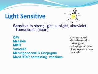 Light Sensitive
Sensitive to strong light, sunlight, ultraviolet,
fluorescents (neon)
OPV
Measles
MMR
Varicella
Meningococcal C Conjugate
Most DTaP containing vaccines
Vaccines should
always be stored in
their original
packaging until point
of use to protect them
from light
 