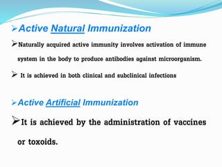Active Natural Immunization
Naturally acquired active immunity involves activation of immune
system in the body to produce antibodies against microorganism.
 It is achieved in both clinical and subclinical infections
Active Artificial Immunization
It is achieved by the administration of vaccines
or toxoids.
 