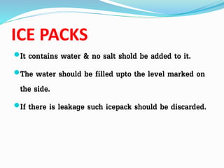ICE PACKS
It contains water & no salt shold be added to it.
The water should be filled upto the level marked on
the side.
If there is leakage such icepack should be discarded.
 