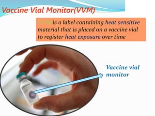Vaccine Vial Monitor(VVM)
VVM is a label containing heat sensitive
material that is placed on a vaccine vial
to register heat exposure over time
Vaccine vial
monitor
 