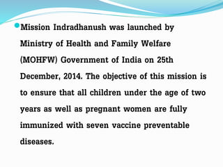 Mission Indradhanush was launched by
Ministry of Health and Family Welfare
(MOHFW) Government of India on 25th
December, 2014. The objective of this mission is
to ensure that all children under the age of two
years as well as pregnant women are fully
immunized with seven vaccine preventable
diseases.
 