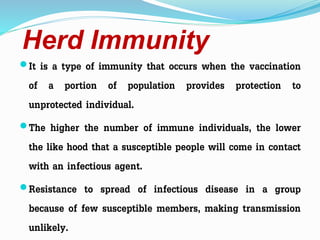 Herd Immunity
It is a type of immunity that occurs when the vaccination
of a portion of population provides protection to
unprotected individual.
The higher the number of immune individuals, the lower
the like hood that a susceptible people will come in contact
with an infectious agent.
Resistance to spread of infectious disease in a group
because of few susceptible members, making transmission
unlikely.
 