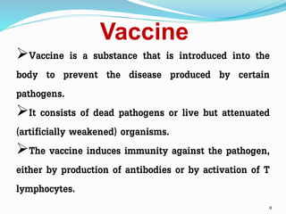 Vaccine
9
Vaccine is a substance that is introduced into the
body to prevent the disease produced by certain
pathogens.
It consists of dead pathogens or live but attenuated
(artificially weakened) organisms.
The vaccine induces immunity against the pathogen,
either by production of antibodies or by activation of T
lymphocytes.
 