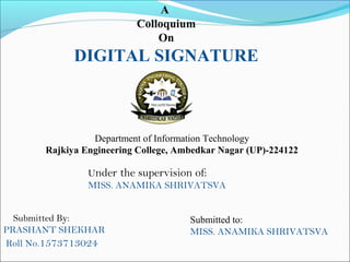 A
Colloquium
On
DIGITAL SIGNATURE
Submitted By:
PRASHANT SHEKHAR
Roll No.1573713024
Under the supervision of:
MISS. ANAMIKA SHRIVATSVA
Department of Information Technology
Rajkiya Engineering College, Ambedkar Nagar (UP)-224122
Submitted to:
MISS. ANAMIKA SHRIVATSVA
 