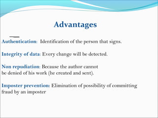 Authentication: Identification of the person that signs.
Integrity of data: Every change will be detected.
Non repudiation: Because the author cannot
be denied of his work (he created and sent).
Imposter prevention: Elimination of possibility of committing
fraud by an imposter
Advantages
 