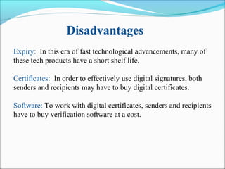 Expiry: In this era of fast technological advancements, many of
these tech products have a short shelf life.
Certificates: In order to effectively use digital signatures, both
senders and recipients may have to buy digital certificates.
Software: To work with digital certificates, senders and recipients
have to buy verification software at a cost.
Disadvantages
 
