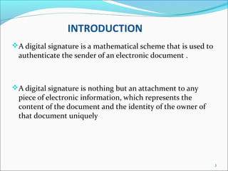 INTRODUCTION
A digital signature is a mathematical scheme that is used to
authenticate the sender of an electronic document .
A digital signature is nothing but an attachment to any
piece of electronic information, which represents the
content of the document and the identity of the owner of
that document uniquely
3
 