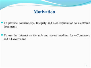 4
Motivation
To provide Authenticity, Integrity and Non-repudiation to electronic
documents.
To use the Internet as the safe and secure medium for e-Commerce
and e-Governance
 
