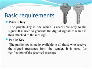 Basic requirements
Private Key
The private key is one which is accessible only to the
signer. It is used to generate the digital signature which is
then attached to the message.
Public Key
The public key is made available to all those who receive
the signed messages from the sender. It is used for
verification of the received message
5
 