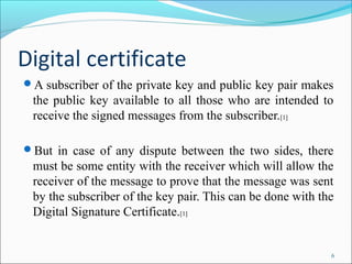 Digital certificate
A subscriber of the private key and public key pair makes
the public key available to all those who are intended to
receive the signed messages from the subscriber.[1]
But in case of any dispute between the two sides, there
must be some entity with the receiver which will allow the
receiver of the message to prove that the message was sent
by the subscriber of the key pair. This can be done with the
Digital Signature Certificate.[1]
6
 