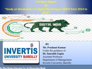 A Project Report
On
“Study on Revaluation in Digital Marketing in INDIA from 2014 to
2018”
BY
Mr. Prashant Kumar
Under the guidance of
Dr. Saurabh Gupta
Assistant Professor
Department of Management
Invertis University, Bareilly
 