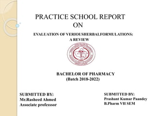 SUBMITTED BY:
Mr.Rasheed Ahmed
Associate professsor
SUBMITTED BY:
Prashant Kumar Paandey
B.Pharm VII SEM
PRACTICE SCHOOL REPORT
ON
EVALUATION OF VERIOUSHERBALFORMULATIONS:
A REVIEW
BACHELOR OF PHARMACY
(Batch 2018-2022)
 