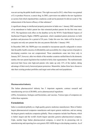 10
was not serving the public health interest. This right was used in 2012, when Natco was granted
a CL to produce Nexavar, a cancer drug. In 2005, a provision was added to the new legislation
as section 3(d) which stipulated that a medicine could not be patented if it did not result in "the
enhancement of the known efficacy of that substance".
A significant change in intellectual property protection in India was 1 January 2005 enactment
of an amendment to India's patent law that reinstated product patents for the first time since
1972. The legislation took effect on the deadline set by the WTO's Trade-Related Aspects of
Intellectual Property Rights (TRIPS) agreement, which mandated patent protection on both
products and processes for a period of 20 years. Under this new law, India will be forced to
recognise not only new patents but also any patents filed after 1 January 1995.
In December 2005, the TRIPS pact was amended to incorporate specific safeguards to ensure
that the public health concerns of affordability and accessibility for a large section of people in
developing countries was not compromised. These amendments came into force only in
January 2017, however, after two-thirds of the member countries ratified them In the domestic
market, this new patent legislation has resulted in fairly clear segmentation. The multinationals
narrowed their focus onto high-end patents who make up only 12% of the market, taking
advantage of their newly bestowed patent protection. Meanwhile, Indian firms have chosen to
take their existing product portfolios and target semi-urban and rural populations.
Pharmaceutical industry
The Indian pharmaceutical industry has 5 important segments; contract research and
manufacturing services (CRAMS), active pharmaceutical ingredients
(APIs), formulations, biologics and biosimilars, and vaccines. Various types of companies are
within these segments.
Formulations
India is considered globally as a high-quality generic medicines manufacturer. Most of India's
largest pharmaceutical companies manufacture and export generic medicines, and are among
the largest generic medicine companies globally. These companies include Sun Pharma, which
is India's largest and the world's fourth largest specialty generics pharmaceutical company.
Cipla, another large Indian pharmaceutical company, is noted for its pioneering role in
manufacturing and exporting low-cost generic HIV/AIDS drugs to developing countries. As of
 