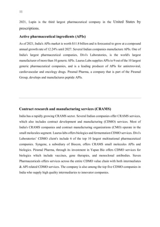 11
2021, Lupin is the third largest pharmaceutical company in the United States by
prescriptions.
Active pharmaceutical ingredients (APIs)
As of 2021, India's APIs market is worth $11.8 billion and is forecasted to grow at a compound
annual growth rate of 12.24% until 2027. Several Indian companies manufacture APIs. One of
India's largest pharmaceutical companies, Divi's Laboratories, is the world's largest
manufacturer of more than 10 generic APIs. Laurus Labs supplies APIs to 9 out of the 10 largest
generic pharmaceutical companies, and is a leading producer of APIs for antiretroviral,
cardiovascular and oncology drugs. Piramal Pharma, a company that is part of the Piramal
Group, develops and manufactures peptide APIs.
Contract research and manufacturing services (CRAMS)
India has a rapidly growing CRAMS sector. Several Indian companies offer CRAMS services,
which also includes contract development and manufacturing (CDMO) services. Most of
India's CRAMS companies and contract manufacturing organizations (CMO) operate in the
small molecules segment. Laurus labs offers biologics and fermentation CDMO services. Divi's
Laboratories’ CDMO client's include 6 of the top 10 largest multinational pharmaceutical
companies. Syngene, a subsidiary of Biocon, offers CRAMS small molecules APIs and
biologics. Piramal Pharma, through its investment in Yapan Bio offers CDMO services for
biologics which include vaccines, gene therapies, and monoclonal antibodies. Suven
Pharmaceuticals offers services across the entire CDMO value chain with both intermediates
& API related CDMO services. The company is also among the top five CDMO companies in
India who supply high quality intermediaries to innovator companies.
 